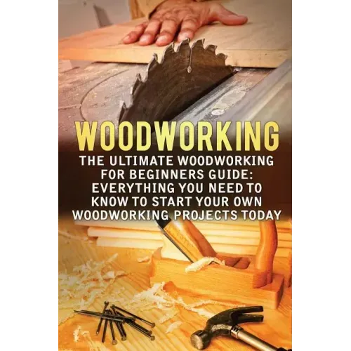 Woodworking: The Ultimate Woodworking For Beginners Guide: Everything You Need To Know To Start Your Own Woodworking Projects Today