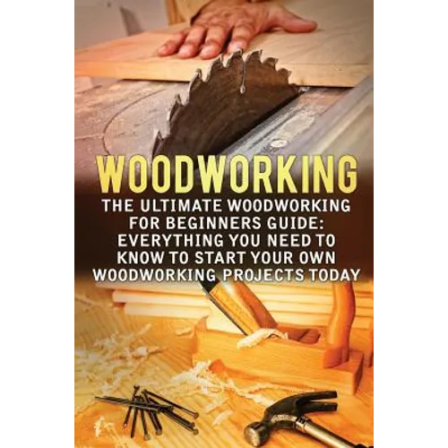 Woodworking: The Ultimate Woodworking For Beginners Guide: Everything You Need To Know To Start Your Own Woodworking Projects Today